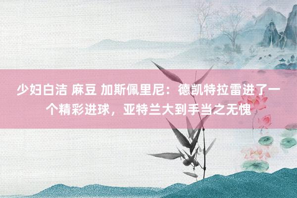 少妇白洁 麻豆 加斯佩里尼：德凯特拉雷进了一个精彩进球，亚特兰大到手当之无愧