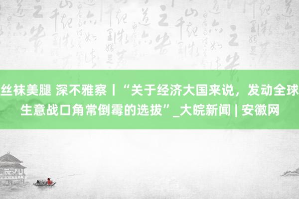 丝袜美腿 深不雅察丨“关于经济大国来说，发动全球生意战口角常倒霉的选拔”_大皖新闻 | 安徽网