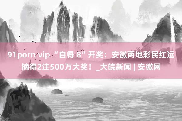 91porn vip “自得 8”开奖：安徽两地彩民红运摘得2注500万大奖！_大皖新闻 | 安徽网