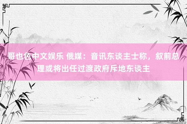 哥也色中文娱乐 俄媒：音讯东谈主士称，叙前总理或将出任过渡政府斥地东谈主