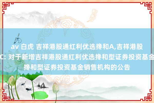 av 白虎 吉祥港股通红利优选搀和A，吉祥港股通红利优选搀和C: 对于新增吉祥港股通红利优选搀和型证券投资基金销售机构的公告