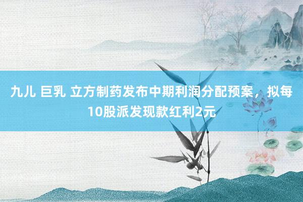 九儿 巨乳 立方制药发布中期利润分配预案，拟每10股派发现款红利2元