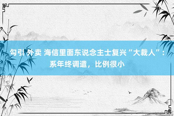 勾引 外卖 海信里面东说念主士复兴“大裁人”：系年终调遣，比例很小