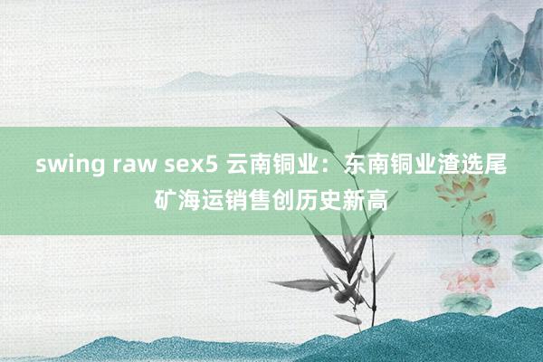 swing raw sex5 云南铜业：东南铜业渣选尾矿海运销售创历史新高