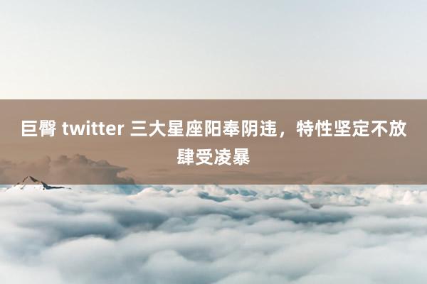 巨臀 twitter 三大星座阳奉阴违，特性坚定不放肆受凌暴