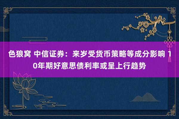 色狼窝 中信证券：来岁受货币策略等成分影响 10年期好意思债利率或呈上行趋势