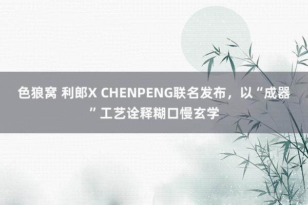 色狼窝 利郎X CHENPENG联名发布，以“成器”工艺诠释糊口慢玄学