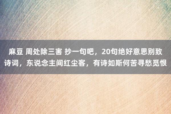 麻豆 周处除三害 抄一句吧，20句绝好意思别致诗词，东说念主间红尘客，有诗如斯何苦寻愁觅恨