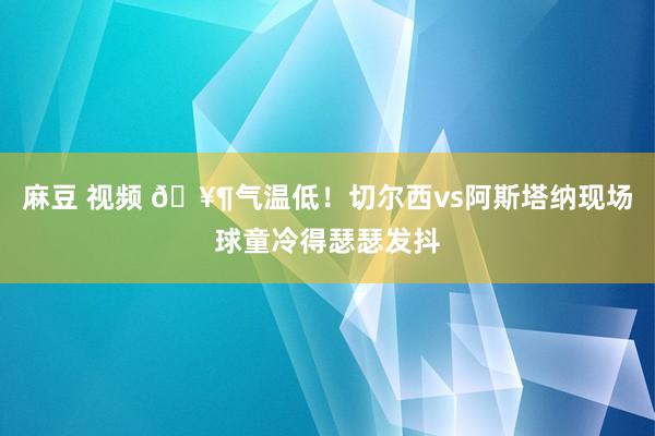 麻豆 视频 🥶气温低！切尔西vs阿斯塔纳现场球童冷得瑟瑟发抖