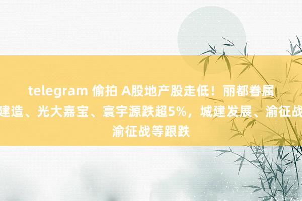 telegram 偷拍 A股地产股走低！丽都眷属、栖霞建造、光大嘉宝、寰宇源跌超5%，城建发展、渝征战等跟跌