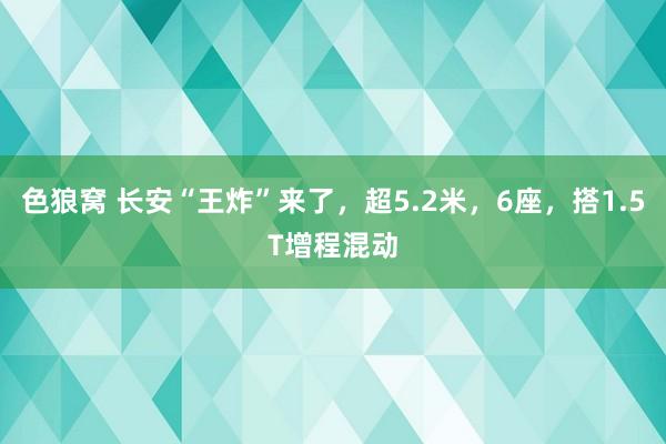 色狼窝 长安“王炸”来了，超5.2米，6座，搭1.5T增程混动