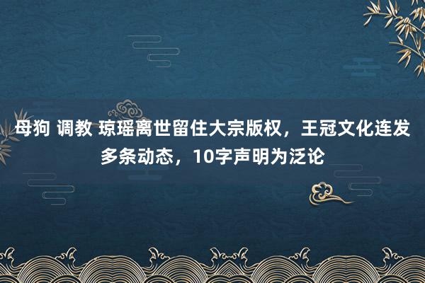 母狗 调教 琼瑶离世留住大宗版权，王冠文化连发多条动态，10字声明为泛论