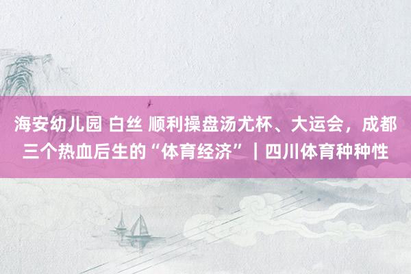 海安幼儿园 白丝 顺利操盘汤尤杯、大运会，成都三个热血后生的“体育经济”｜四川体育种种性