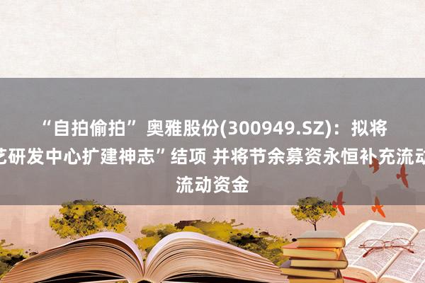 “自拍偷拍” 奥雅股份(300949.SZ)：拟将“技艺研发中心扩建神志”结项 并将节余募资永恒补充流动资金