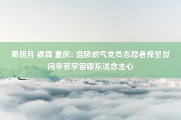 寄明月 裸舞 重庆: 涪陵燃气党员志愿者探望慰问辛劳宇宙暖东说念主心