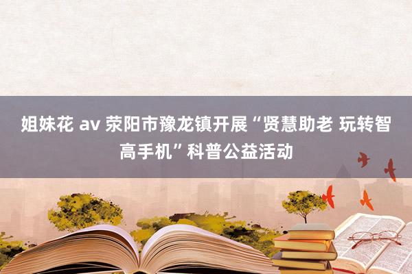 姐妹花 av 荥阳市豫龙镇开展“贤慧助老 玩转智高手机”科普公益活动