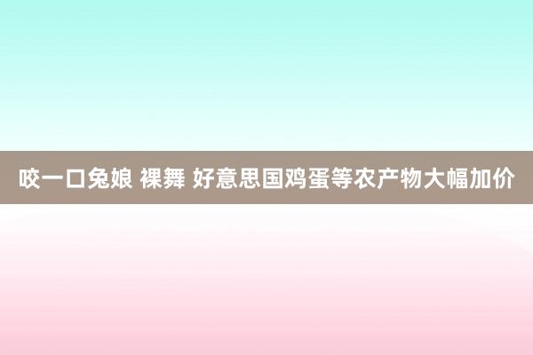 咬一口兔娘 裸舞 好意思国鸡蛋等农产物大幅加价