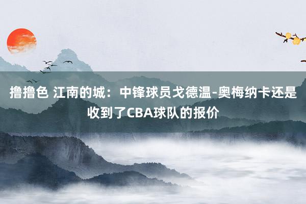 撸撸色 江南的城：中锋球员戈德温-奥梅纳卡还是收到了CBA球队的报价