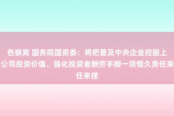 色狼窝 国务院国资委：将把普及中央企业控股上市公司投资价值、强化投资者酬劳手脚一项恒久责任来捏