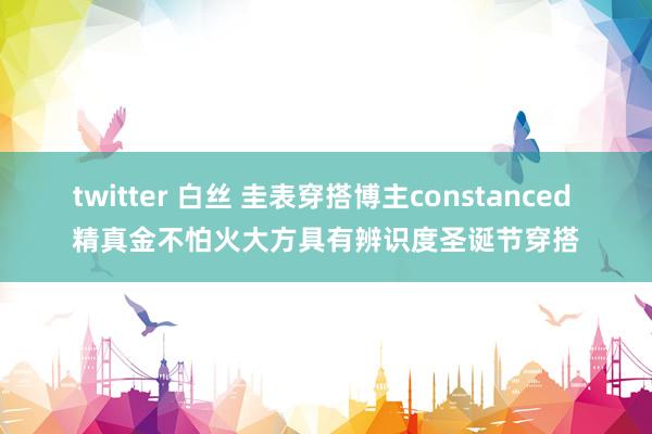 twitter 白丝 圭表穿搭博主constanced 精真金不怕火大方具有辨识度圣诞节穿搭