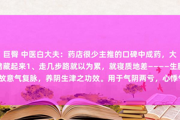 巨臀 中医白大夫：药店很少主推的口碑中成药，大夫擅自常常开来私用，储藏起来1、走几步路就以为累，就寝质地差————生脉饮（具故意气复脉，养阴生津之功效。用于气阴两亏，心悸气短，脉微自汗。2、口腔溃疡—...