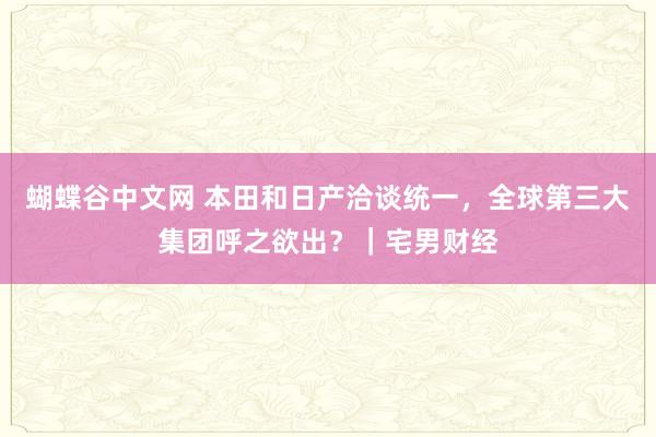 蝴蝶谷中文网 本田和日产洽谈统一，全球第三大集团呼之欲出？｜宅男财经