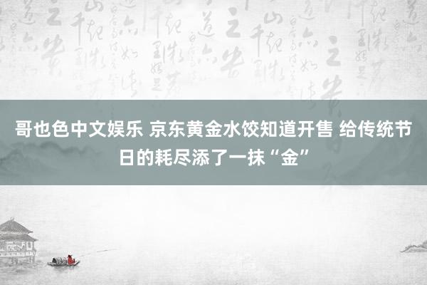 哥也色中文娱乐 京东黄金水饺知道开售 给传统节日的耗尽添了一抹“金”