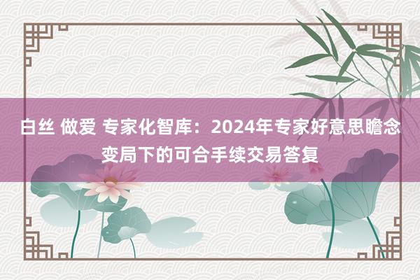 白丝 做爱 专家化智库：2024年专家好意思瞻念变局下的可合手续交易答复