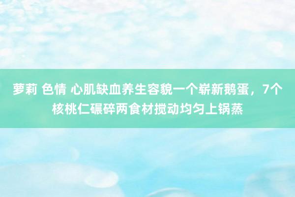 萝莉 色情 心肌缺血养生容貌一个崭新鹅蛋，7个核桃仁碾碎两食材搅动均匀上锅蒸