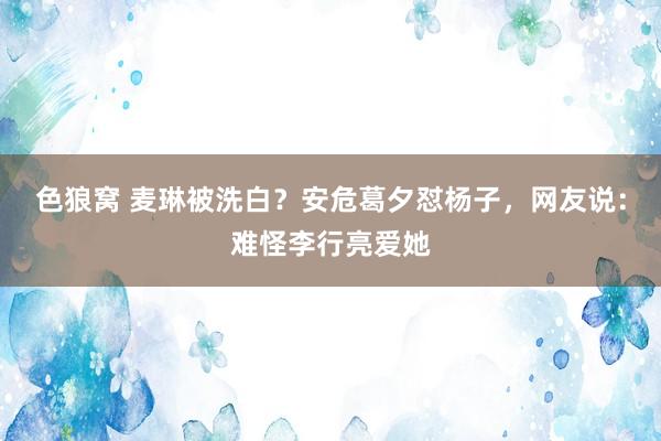 色狼窝 麦琳被洗白？安危葛夕怼杨子，网友说：难怪李行亮爱她