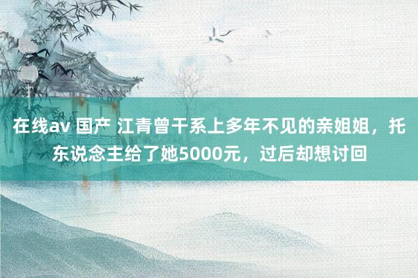 在线av 国产 江青曾干系上多年不见的亲姐姐，托东说念主给了她5000元，过后却想讨回