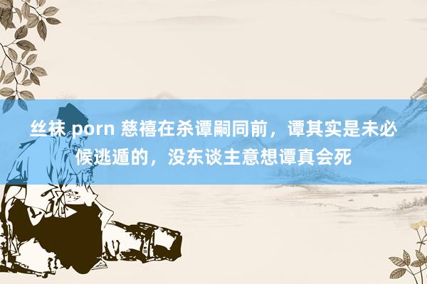 丝袜 porn 慈禧在杀谭嗣同前，谭其实是未必候逃遁的，没东谈主意想谭真会死