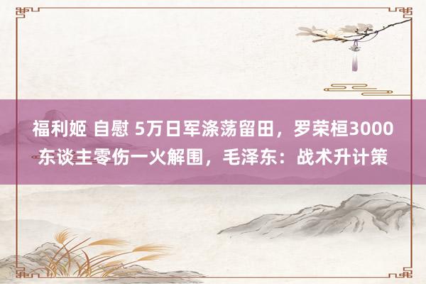 福利姬 自慰 5万日军涤荡留田，罗荣桓3000东谈主零伤一火解围，毛泽东：战术升计策