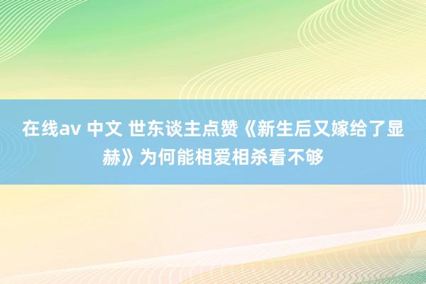 在线av 中文 世东谈主点赞《新生后又嫁给了显赫》为何能相爱相杀看不够