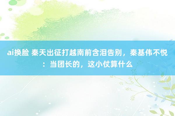 ai换脸 秦天出征打越南前含泪告别，秦基伟不悦：当团长的，这小仗算什么