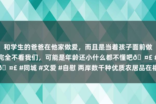 和学生的爸爸在他家做爱，而且是当着孩子面前做爱，太刺激了，孩子完全不看我们，可能是年龄还小什么都不懂吧🤣 #同城 #文爱 #自慰 两岸数千种优质农居品在福建漳州聚积展销