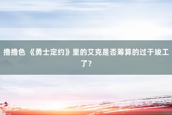 撸撸色 《勇士定约》里的艾克是否筹算的过于竣工了？