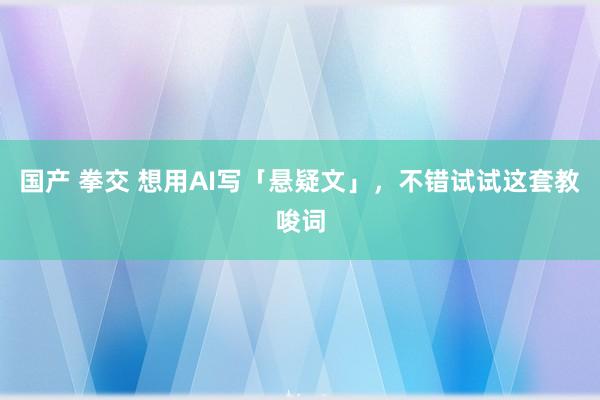 国产 拳交 想用AI写「悬疑文」，不错试试这套教唆词