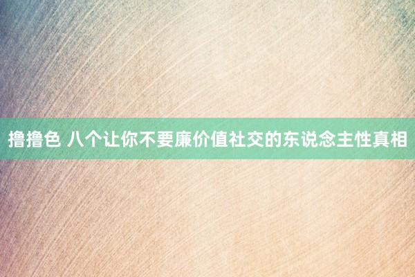 撸撸色 八个让你不要廉价值社交的东说念主性真相