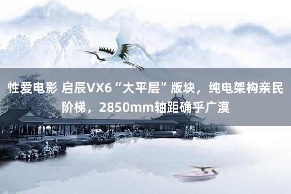 性爱电影 启辰VX6“大平层”版块，纯电架构亲民阶梯，2850mm轴距确乎广漠