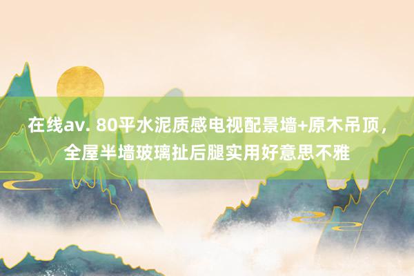 在线av. 80平水泥质感电视配景墙+原木吊顶，全屋半墙玻璃扯后腿实用好意思不雅