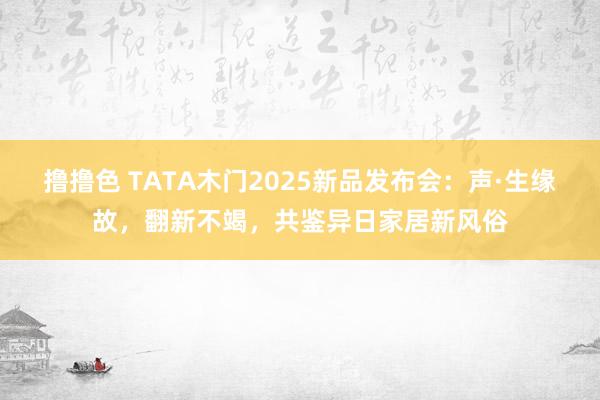 撸撸色 TATA木门2025新品发布会：声·生缘故，翻新不竭，共鉴异日家居新风俗