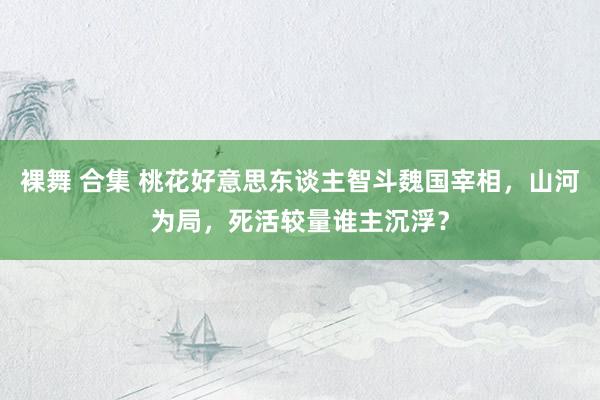 裸舞 合集 桃花好意思东谈主智斗魏国宰相，山河为局，死活较量谁主沉浮？