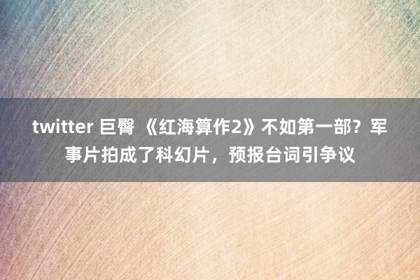 twitter 巨臀 《红海算作2》不如第一部？军事片拍成了科幻片，预报台词引争议