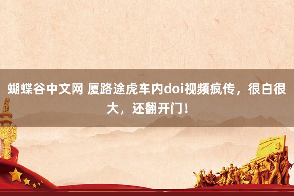 蝴蝶谷中文网 厦路途虎车内doi视频疯传，很白很大，还翻开门！