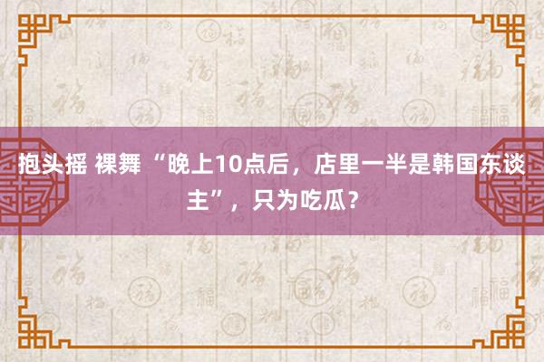 抱头摇 裸舞 “晚上10点后，店里一半是韩国东谈主”，只为吃瓜？