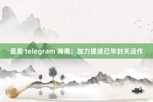 反差 telegram 海南：加力提速已毕封关运作