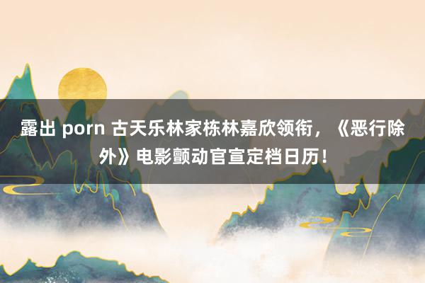 露出 porn 古天乐林家栋林嘉欣领衔，《恶行除外》电影颤动官宣定档日历！