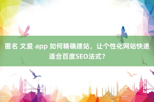 匿名 文爱 app 如何精确建站，让个性化网站快速适合百度SEO法式？