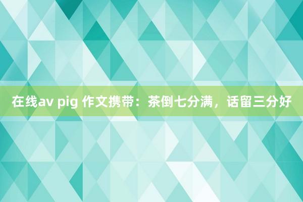 在线av pig 作文携带：茶倒七分满，话留三分好